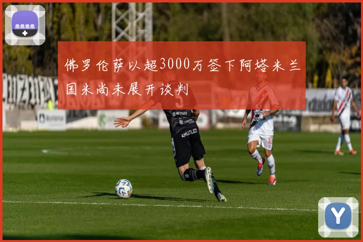 佛罗伦萨以超3000万签下阿塔米兰国米尚未展开谈判