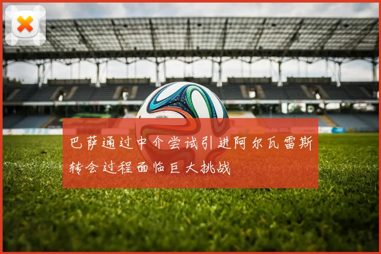 巴萨通过中介尝试引进阿尔瓦雷斯转会过程面临巨大挑战