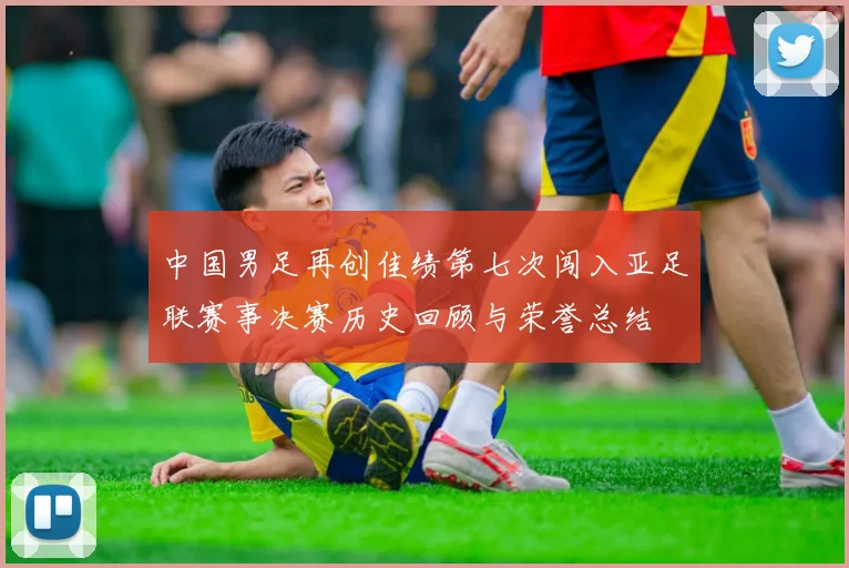 中国男足再创佳绩第七次闯入亚足联赛事决赛历史回顾与荣誉总结