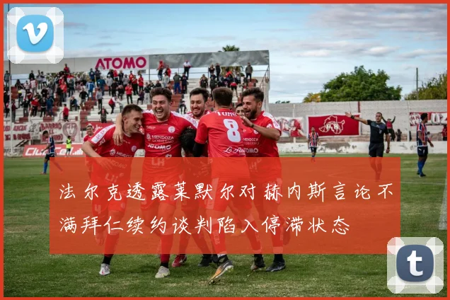 法尔克透露莱默尔对赫内斯言论不满拜仁续约谈判陷入停滞状态