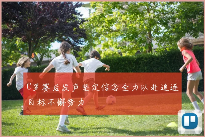 C罗赛后发声坚定信念全力以赴追逐目标不懈努力