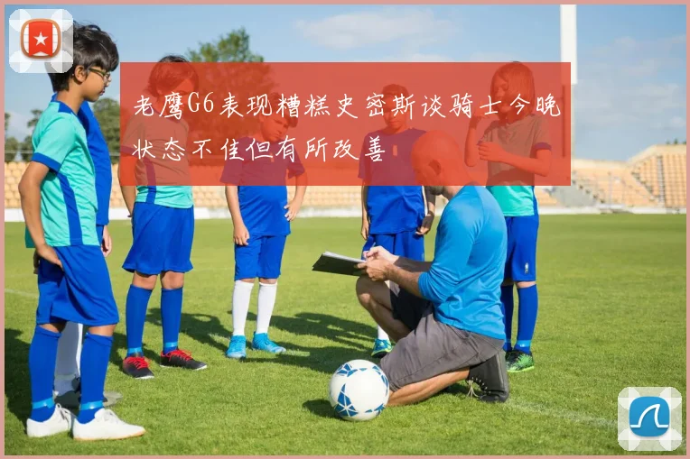 老鹰G6表现糟糕史密斯谈骑士今晚状态不佳但有所改善
