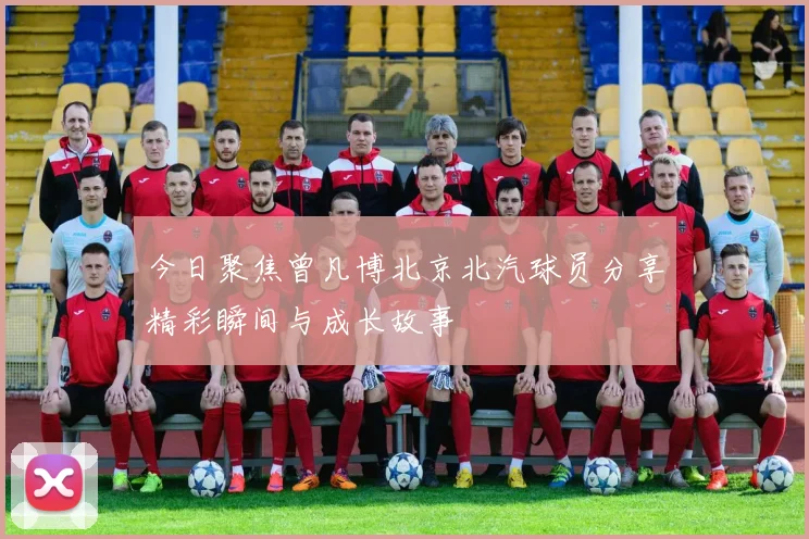 今日聚焦曾凡博北京北汽球员分享精彩瞬间与成长故事