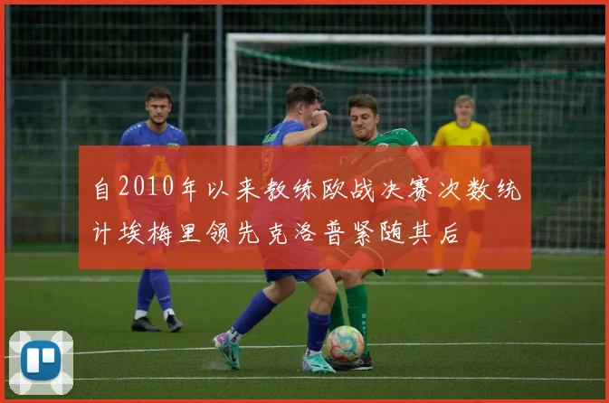 自2010年以来教练欧战决赛次数统计埃梅里领先克洛普紧随其后