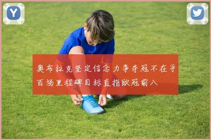奥布拉克坚定信念力争夺冠不在乎百场里程碑目标直指欧冠前八