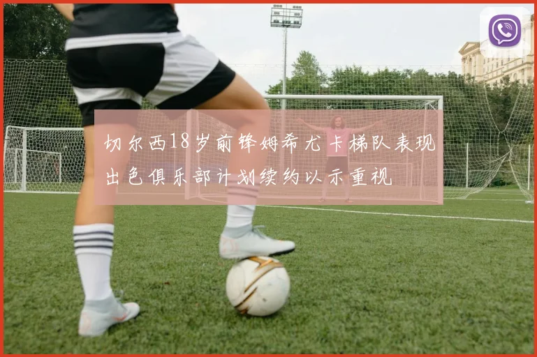 切尔西18岁前锋姆希尤卡梯队表现出色俱乐部计划续约以示重视
