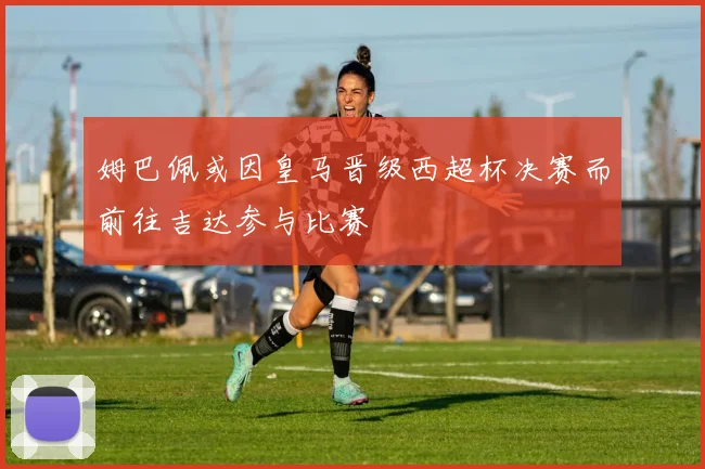 姆巴佩或因皇马晋级西超杯决赛而前往吉达参与比赛